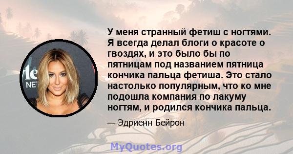 У меня странный фетиш с ногтями. Я всегда делал блоги о красоте о гвоздях, и это было бы по пятницам под названием пятница кончика пальца фетиша. Это стало настолько популярным, что ко мне подошла компания по лакуму