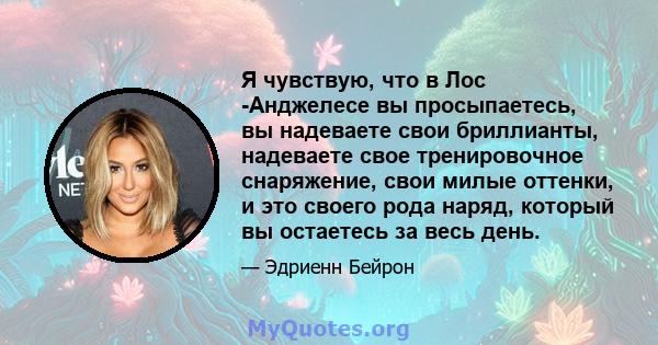 Я чувствую, что в Лос -Анджелесе вы просыпаетесь, вы надеваете свои бриллианты, надеваете свое тренировочное снаряжение, свои милые оттенки, и это своего рода наряд, который вы остаетесь за весь день.