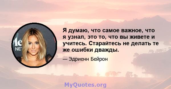 Я думаю, что самое важное, что я узнал, это то, что вы живете и учитесь. Старайтесь не делать те же ошибки дважды.