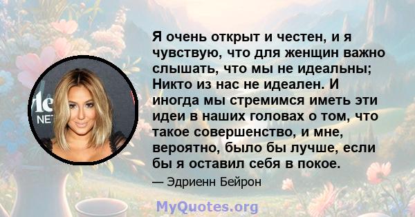 Я очень открыт и честен, и я чувствую, что для женщин важно слышать, что мы не идеальны; Никто из нас не идеален. И иногда мы стремимся иметь эти идеи в наших головах о том, что такое совершенство, и мне, вероятно, было 