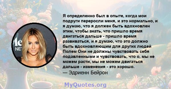 Я определенно был в опыте, когда мои подруги переросли меня, и это нормально, и я думаю, что я должен быть вдохновлен этим, чтобы знать, что пришло время двигаться дальше - пришло время развиваться, и я думаю, что это