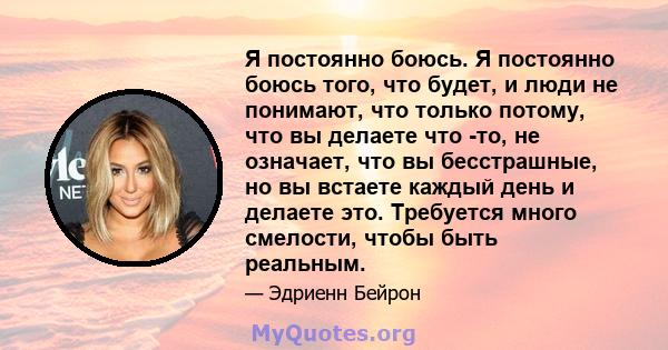 Я постоянно боюсь. Я постоянно боюсь того, что будет, и люди не понимают, что только потому, что вы делаете что -то, не означает, что вы бесстрашные, но вы встаете каждый день и делаете это. Требуется много смелости,