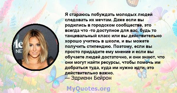 Я стараюсь побуждать молодых людей следовать их мечтам. Даже если вы родились в городском сообществе, это всегда что -то доступное для вас, будь то танцевальный класс или вы действительно хорошо учитесь в школе, и вы