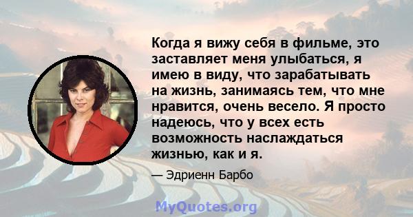 Когда я вижу себя в фильме, это заставляет меня улыбаться, я имею в виду, что зарабатывать на жизнь, занимаясь тем, что мне нравится, очень весело. Я просто надеюсь, что у всех есть возможность наслаждаться жизнью, как