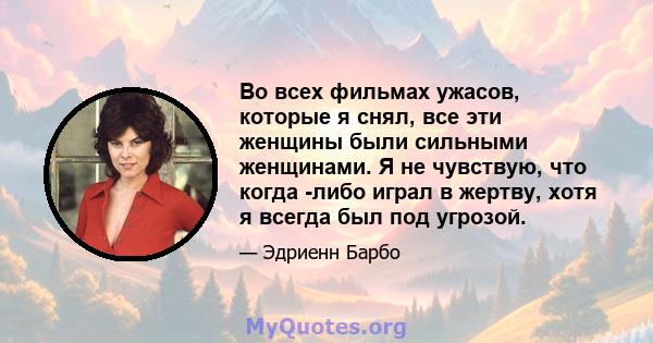 Во всех фильмах ужасов, которые я снял, все эти женщины были сильными женщинами. Я не чувствую, что когда -либо играл в жертву, хотя я всегда был под угрозой.