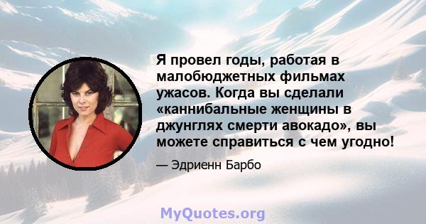 Я провел годы, работая в малобюджетных фильмах ужасов. Когда вы сделали «каннибальные женщины в джунглях смерти авокадо», вы можете справиться с чем угодно!