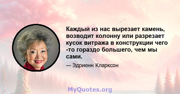 Каждый из нас вырезает камень, возводит колонну или разрезает кусок витража в конструкции чего -то гораздо большего, чем мы сами.