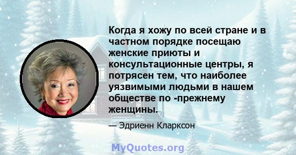 Когда я хожу по всей стране и в частном порядке посещаю женские приюты и консультационные центры, я потрясен тем, что наиболее уязвимыми людьми в нашем обществе по -прежнему женщины.