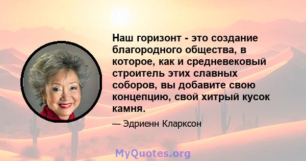 Наш горизонт - это создание благородного общества, в которое, как и средневековый строитель этих славных соборов, вы добавите свою концепцию, свой хитрый кусок камня.