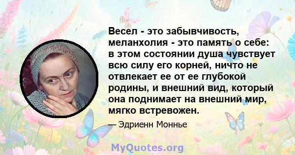 Весел - это забывчивость, меланхолия - это память о себе: в этом состоянии душа чувствует всю силу его корней, ничто не отвлекает ее от ее глубокой родины, и внешний вид, который она поднимает на внешний мир, мягко