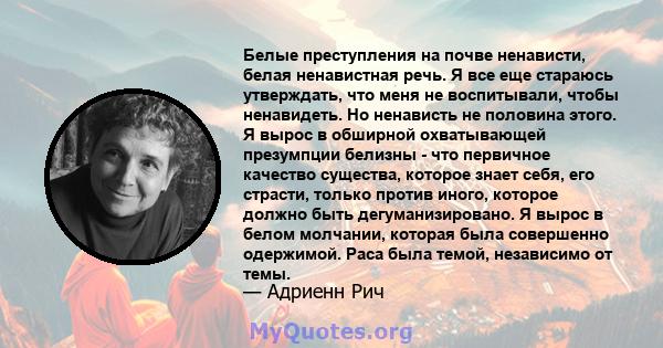 Белые преступления на почве ненависти, белая ненавистная речь. Я все еще стараюсь утверждать, что меня не воспитывали, чтобы ненавидеть. Но ненависть не половина этого. Я вырос в обширной охватывающей презумпции белизны 