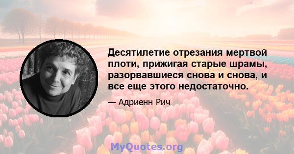 Десятилетие отрезания мертвой плоти, прижигая старые шрамы, разорвавшиеся снова и снова, и все еще этого недостаточно.