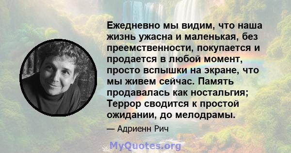 Ежедневно мы видим, что наша жизнь ужасна и маленькая, без преемственности, покупается и продается в любой момент, просто вспышки на экране, что мы живем сейчас. Память продавалась как ностальгия; Террор сводится к