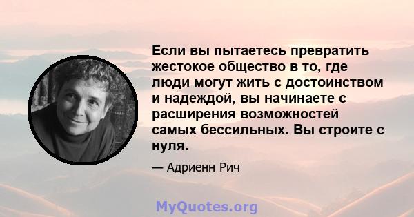 Если вы пытаетесь превратить жестокое общество в то, где люди могут жить с достоинством и надеждой, вы начинаете с расширения возможностей самых бессильных. Вы строите с нуля.