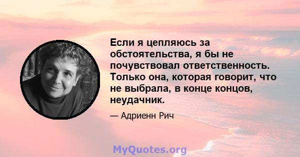 Если я цепляюсь за обстоятельства, я бы не почувствовал ответственность. Только она, которая говорит, что не выбрала, в конце концов, неудачник.