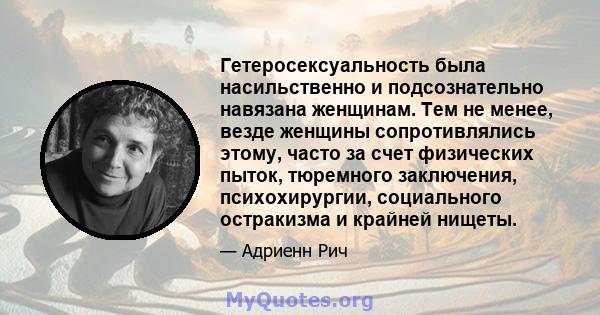 Гетеросексуальность была насильственно и подсознательно навязана женщинам. Тем не менее, везде женщины сопротивлялись этому, часто за счет физических пыток, тюремного заключения, психохирургии, социального остракизма и