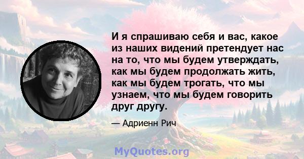 И я спрашиваю себя и вас, какое из наших видений претендует нас на то, что мы будем утверждать, как мы будем продолжать жить, как мы будем трогать, что мы узнаем, что мы будем говорить друг другу.