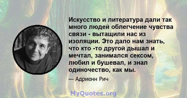 Искусство и литература дали так много людей облегчение чувства связи - вытащили нас из изоляции. Это дало нам знать, что кто -то другой дышал и мечтал, занимался сексом, любил и бушевал, и знал одиночество, как мы.