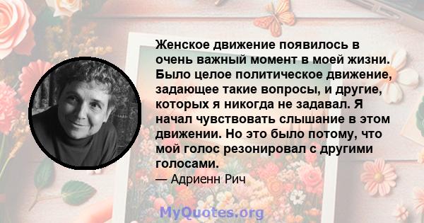 Женское движение появилось в очень важный момент в моей жизни. Было целое политическое движение, задающее такие вопросы, и другие, которых я никогда не задавал. Я начал чувствовать слышание в этом движении. Но это было