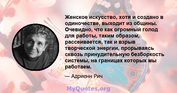 Женское искусство, хотя и создано в одиночестве, выходит из общины. Очевидно, что как огромный голод для работы, таким образом, рассеивается, так и взрыв творческой энергии, прорываясь сквозь принудительную безборкость