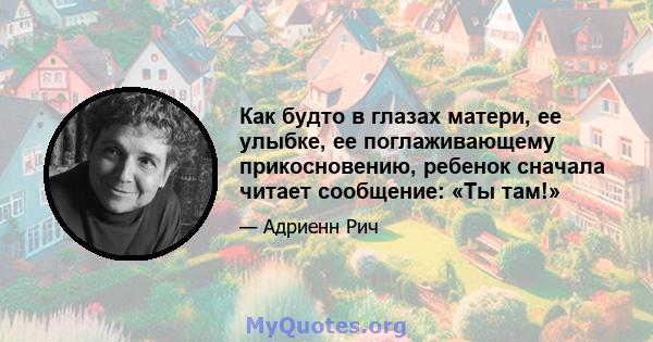 Как будто в глазах матери, ее улыбке, ее поглаживающему прикосновению, ребенок сначала читает сообщение: «Ты там!»