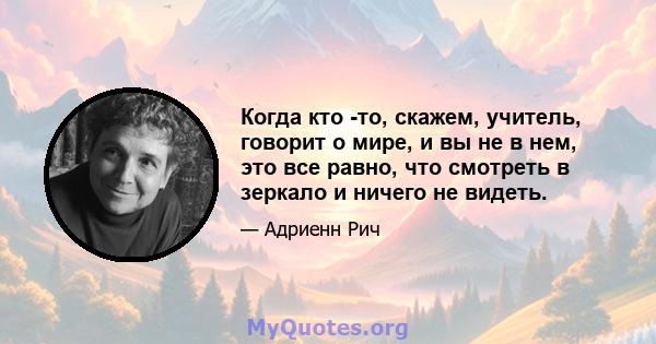 Когда кто -то, скажем, учитель, говорит о мире, и вы не в нем, это все равно, что смотреть в зеркало и ничего не видеть.