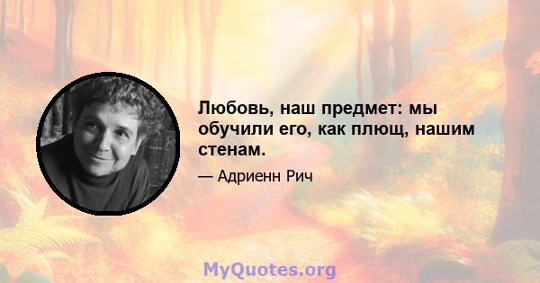 Любовь, наш предмет: мы обучили его, как плющ, нашим стенам.