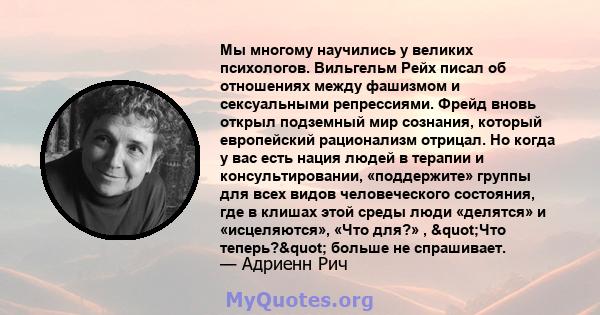 Мы многому научились у великих психологов. Вильгельм Рейх писал об отношениях между фашизмом и сексуальными репрессиями. Фрейд вновь открыл подземный мир сознания, который европейский рационализм отрицал. Но когда у вас 