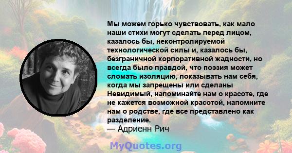 Мы можем горько чувствовать, как мало наши стихи могут сделать перед лицом, казалось бы, неконтролируемой технологической силы и, казалось бы, безграничной корпоративной жадности, но всегда было правдой, что поэзия