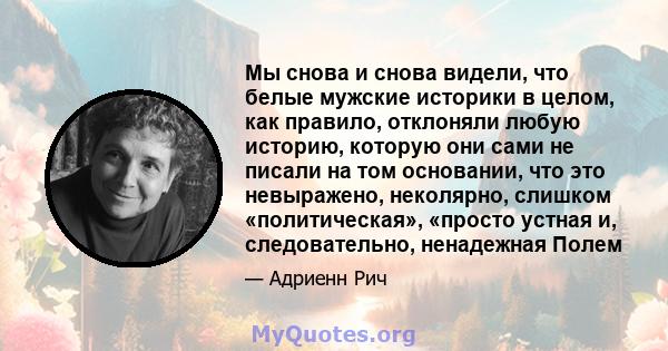 Мы снова и снова видели, что белые мужские историки в целом, как правило, отклоняли любую историю, которую они сами не писали на том основании, что это невыражено, неколярно, слишком «политическая», «просто устная и,