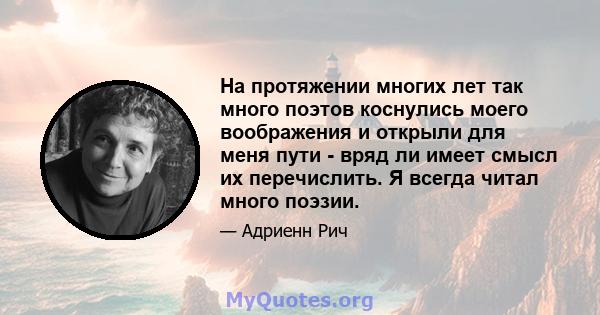 На протяжении многих лет так много поэтов коснулись моего воображения и открыли для меня пути - вряд ли имеет смысл их перечислить. Я всегда читал много поэзии.