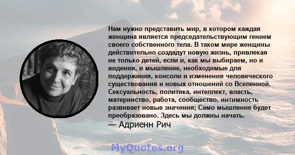 Нам нужно представить мир, в котором каждая женщина является председательствующим гением своего собственного тела. В таком мире женщины действительно создадут новую жизнь, привлекая не только детей, если и, как мы