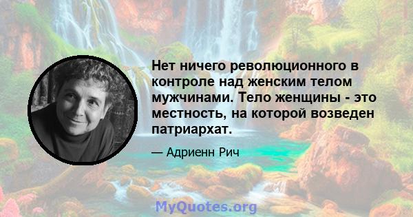 Нет ничего революционного в контроле над женским телом мужчинами. Тело женщины - это местность, на которой возведен патриархат.