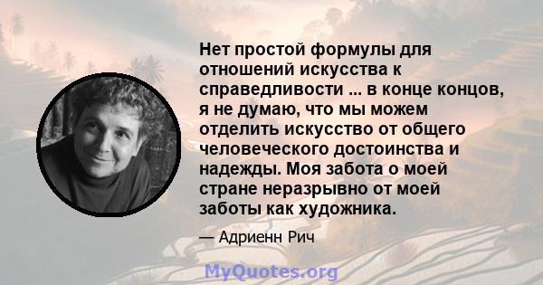 Нет простой формулы для отношений искусства к справедливости ... в конце концов, я не думаю, что мы можем отделить искусство от общего человеческого достоинства и надежды. Моя забота о моей стране неразрывно от моей