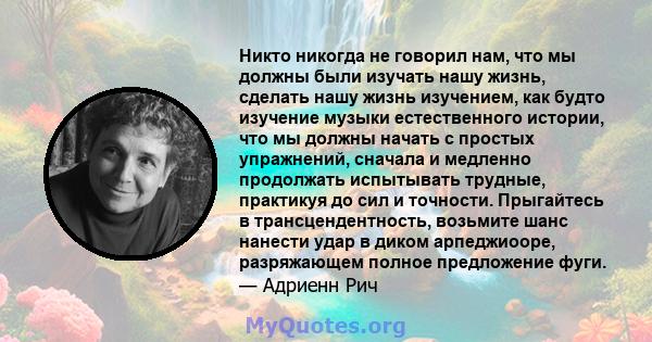 Никто никогда не говорил нам, что мы должны были изучать нашу жизнь, сделать нашу жизнь изучением, как будто изучение музыки естественного истории, что мы должны начать с простых упражнений, сначала и медленно