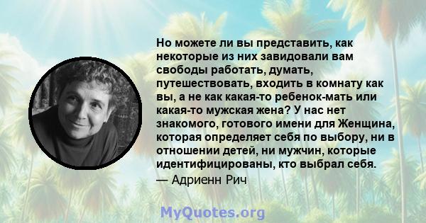 Но можете ли вы представить, как некоторые из них завидовали вам свободы работать, думать, путешествовать, входить в комнату как вы, а не как какая-то ребенок-мать или какая-то мужская жена? У нас нет знакомого,