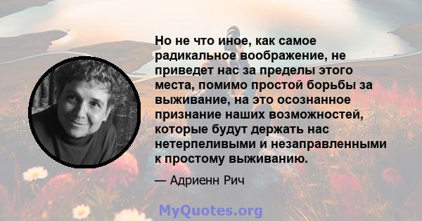 Но не что иное, как самое радикальное воображение, не приведет нас за пределы этого места, помимо простой борьбы за выживание, на это осознанное признание наших возможностей, которые будут держать нас нетерпеливыми и