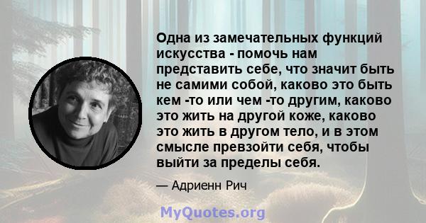 Одна из замечательных функций искусства - помочь нам представить себе, что значит быть не самими собой, каково это быть кем -то или чем -то другим, каково это жить на другой коже, каково это жить в другом тело, и в этом 