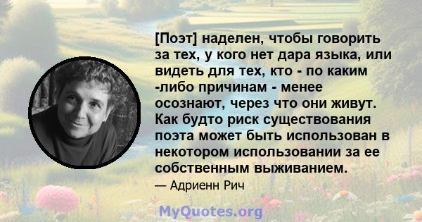 [Поэт] наделен, чтобы говорить за тех, у кого нет дара языка, или видеть для тех, кто - по каким -либо причинам - менее осознают, через что они живут. Как будто риск существования поэта может быть использован в