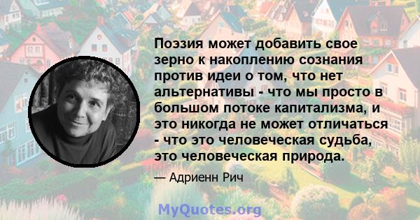 Поэзия может добавить свое зерно к накоплению сознания против идеи о том, что нет альтернативы - что мы просто в большом потоке капитализма, и это никогда не может отличаться - что это человеческая судьба, это