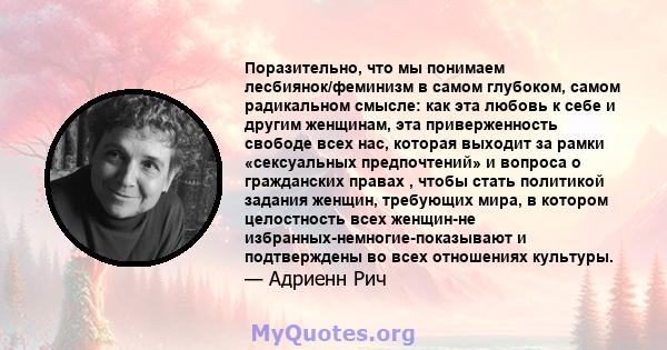 Поразительно, что мы понимаем лесбиянок/феминизм в самом глубоком, самом радикальном смысле: как эта любовь к себе и другим женщинам, эта приверженность свободе всех нас, которая выходит за рамки «сексуальных