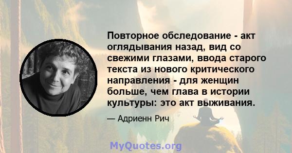 Повторное обследование - акт оглядывания назад, вид со свежими глазами, ввода старого текста из нового критического направления - для женщин больше, чем глава в истории культуры: это акт выживания.