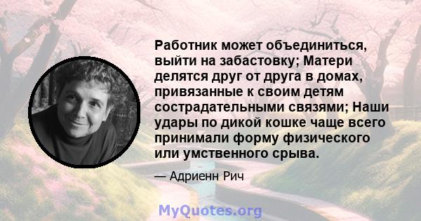 Работник может объединиться, выйти на забастовку; Матери делятся друг от друга в домах, привязанные к своим детям сострадательными связями; Наши удары по дикой кошке чаще всего принимали форму физического или