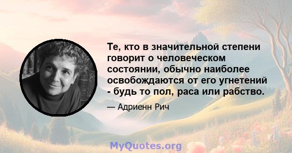 Те, кто в значительной степени говорит о человеческом состоянии, обычно наиболее освобождаются от его угнетений - будь то пол, раса или рабство.