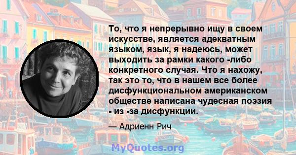 То, что я непрерывно ищу в своем искусстве, является адекватным языком, язык, я надеюсь, может выходить за рамки какого -либо конкретного случая. Что я нахожу, так это то, что в нашем все более дисфункциональном