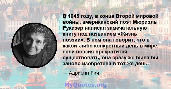 В 1945 году, в конце Второй мировой войны, американский поэт Мюриэль Рукизер написал замечательную книгу под названием «Жизнь поэзии». В нем она говорит, что в какой -либо конкретный день в мире, если поэзия прекратится 