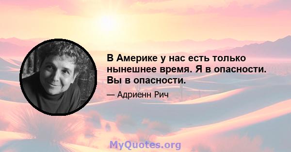 В Америке у нас есть только нынешнее время. Я в опасности. Вы в опасности.