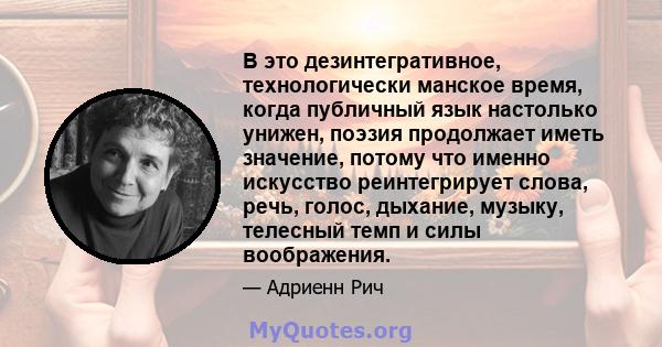 В это дезинтегративное, технологически манское время, когда публичный язык настолько унижен, поэзия продолжает иметь значение, потому что именно искусство реинтегрирует слова, речь, голос, дыхание, музыку, телесный темп 