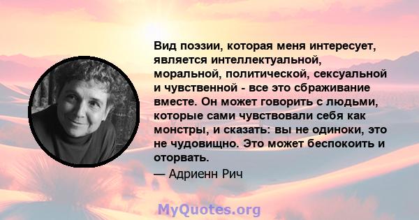 Вид поэзии, которая меня интересует, является интеллектуальной, моральной, политической, сексуальной и чувственной - все это сбраживание вместе. Он может говорить с людьми, которые сами чувствовали себя как монстры, и