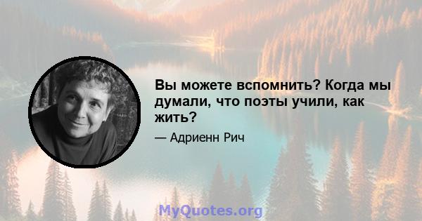 Вы можете вспомнить? Когда мы думали, что поэты учили, как жить?